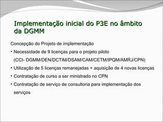 Implementação inicial do P3E no âmbito da DGMM Concepção do Projeto de implementação Necessidade de 9 licenças para o projeto piloto  (CCI- DGMM/DEN /DCTIM/DSAM/CAM/CETM/IPQM/AMRJ/CPN ) Utilização de 5 licenças remanejadas + aquisição de 4 novas licenças Contratação de curso a ser ministrado no CPN Contratação de serviço de consultoria para implementação dos serviços 