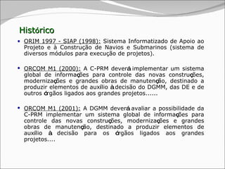 Hist ó rico ORIM 1997 - SIAP (1998) :  Sistema Informatizado de Apoio ao Projeto e à Construção de Navios e Submarinos (sistema de diversos módulos para execução de projetos). ORCOM M1 (2000):  A C-PRM dever á  implementar um sistema global de informa ç ões para controle das novas constru ç ões, moderniza ç ões e grandes obras de manuten ç ão, destinado a produzir elementos de aux í lio  à  decisão do DGMM, das DE e de outros  ó rgãos ligados aos grandes projetos...... ORCOM M1 (2001):  A DGMM dever á  avaliar a possibilidade da C-PRM implementar um sistema global de informa ç ões para controle das novas constru ç ões, moderniza ç ões e grandes obras de manuten ç ão, destinado a produzir elementos de aux í lio  à  decisão para os  ó rgãos ligados aos grandes projetos.... 