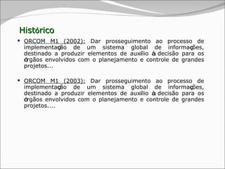 Hist ó rico ORCOM M1 (2002):  Dar prosseguimento ao processo de implementa ç ão de um sistema global de informa ç ões, destinado a produzir elementos de aux í lio  à  decisão para os  ó rgãos envolvidos com o planejamento e controle de grandes projetos... ORCOM M1 (2003):  Dar prosseguimento ao processo de implementa ç ão de um sistema global de informa ç ões, destinado a produzir elementos de aux í lio  à  decisão para os  ó rgãos envolvidos com o planejamento e controle de grandes projetos.... 