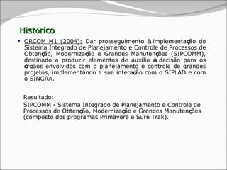 Hist ó rico ORCOM M1 (2004):  Dar prosseguimento  à  implementa ç ão do Sistema Integrado de Planejamento e Controle de Processos de Obten ç ão, Moderniza ç ão e Grandes Manuten ç ões (SIPCOMM), destinado a produzir elementos de aux í lio  à  decisão para os  ó rgãos envolvidos com o planejamento e controle de grandes projetos, implementando a sua intera ç ão com o SIPLAD e com o SINGRA. Resultado: SIPCOMM - Sistema Integrado de Planejamento e Controle de Processos de Obten ç ão, Moderniza ç ão e Grandes Manuten ç ões (composto dos programas Primavera e Sure Trak). 
