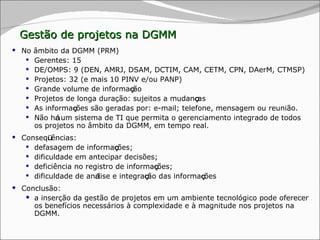 No âmbito da DGMM (PRM) Gerentes: 15 DE/OMPS: 9 (DEN, AMRJ, DSAM, DCTIM, CAM, CETM, CPN, DAerM, CTMSP) Projetos: 32 (e mais 10 PINV e/ou PANP) Grande volume de informa ç ão Projetos de longa duração: sujeitos a mudan ç as As informa ç ões são geradas por: e-mail; telefone, mensagem ou reunião.  Não h á  um sistema de TI que permita o gerenciamento integrado de todos os projetos no âmbito da DGMM, em tempo real. Conseq ü ências:  defasagem de informa ç ões;  dificuldade em antecipar decisões;  deficiência no registro de informa ç ões; dificuldade de an á lise e integra ç ão das informa ç ões Conclusão:  a inserção da gestão de projetos em um ambiente tecnológico pode oferecer os benefícios necessários à complexidade e à magnitude nos projetos na DGMM. Gestão de projetos na DGMM 