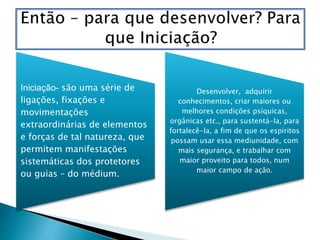 Iniciação- são uma série de
ligações, fixações e
movimentações
extraordinárias de elementos
e forças de tal natureza, que
permitem manifestações
sistemáticas dos protetores
ou guias – do médium.
Desenvolver, adquirir
conhecimentos, criar maiores ou
melhores condições psíquicas,
orgânicas etc., para sustentá-la, para
fortalecê-la, a fim de que os espíritos
possam usar essa mediunidade, com
mais segurança, e trabalhar com
maior proveito para todos, num
maior campo de ação.
 