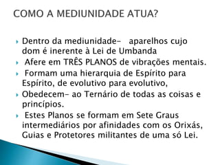  Dentro da mediunidade- aparelhos cujo
dom é inerente à Lei de Umbanda
 Afere em TRÊS PLANOS de vibrações mentais.
 Formam uma hierarquia de Espírito para
Espírito, de evolutivo para evolutivo,
 Obedecem- ao Ternário de todas as coisas e
princípios.
 Estes Planos se formam em Sete Graus
intermediários por afinidades com os Orixás,
Guias e Protetores militantes de uma só Lei.
 
