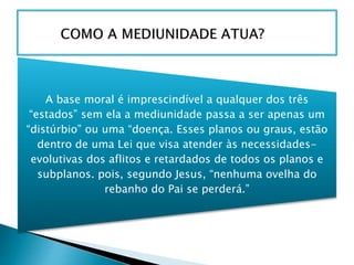 A base moral é imprescindível a qualquer dos três
“estados” sem ela a mediunidade passa a ser apenas um
“distúrbio” ou uma “doença. Esses planos ou graus, estão
dentro de uma Lei que visa atender às necessidades-
evolutivas dos aflitos e retardados de todos os planos e
subplanos. pois, segundo Jesus, “nenhuma ovelha do
rebanho do Pai se perderá.”
 