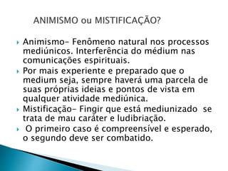  Animismo- Fenômeno natural nos processos
mediúnicos. Interferência do médium nas
comunicações espirituais.
 Por mais experiente e preparado que o
medium seja, sempre haverá uma parcela de
suas próprias ideias e pontos de vista em
qualquer atividade mediúnica.
 Mistificação- Fingir que está mediunizado se
trata de mau caráter e ludibriação.
 O primeiro caso é compreensível e esperado,
o segundo deve ser combatido.
 