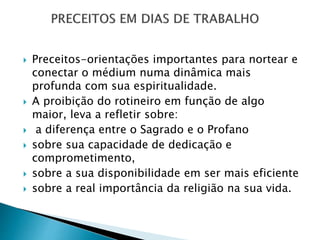 Preceitos-orientações importantes para nortear e
conectar o médium numa dinâmica mais
profunda com sua espiritualidade.
 A proibição do rotineiro em função de algo
maior, leva a refletir sobre:
 a diferença entre o Sagrado e o Profano
 sobre sua capacidade de dedicação e
comprometimento,
 sobre a sua disponibilidade em ser mais eficiente
 sobre a real importância da religião na sua vida.
 