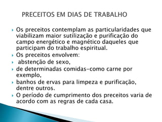  Os preceitos contemplam as particularidades que
viabilizam maior sutilização e purificação do
campo energético e magnético daqueles que
participam do trabalho espiritual.
 Os preceitos envolvem:
 abstenção de sexo,
 de determinadas comidas-como carne por
exemplo,
 banhos de ervas para limpeza e purificação,
dentre outros.
 O período de cumprimento dos preceitos varia de
acordo com as regras de cada casa.
 