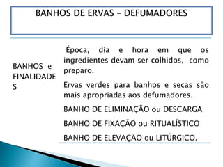 BANHOS e
FINALIDADE
S
Época, dia e hora em que os
ingredientes devam ser colhidos, como
preparo.
Ervas verdes para banhos e secas são
mais apropriadas aos defumadores.
BANHO DE ELIMINAÇÃO ou DESCARGA
BANHO DE FIXAÇÃO ou RITUALÍSTICO
BANHO DE ELEVAÇÃO ou LITÚRGICO.
 
