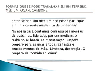 Então se não sou médium não posso participar
em uma corrente mediúnica de umbanda?
Na nossa casa contamos com equipes mensais
de trabalhos, lideradas por um médium: o
trabalho se baseia na manutenção, limpeza,
preparo para as giras e todas as festas e
procedimentos do mês. Limpeza, decoração. O
preparo da ‘comida solidária’.
 