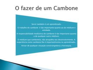 Servir também é um aprendizado.
O trabalho do cambone é tão importante quanto ao do médium e
entidade.
A responsabilidade mediúnica do cambone é tão importante quanto
a de qualquer outro médium.
O médium que camboneia, não atrapalha seu desenvolvimento. A
experiência como cambono lhe é importantíssima no aprendizado..
Avisar de qualquer situação constrangedora a hierarquia.
 