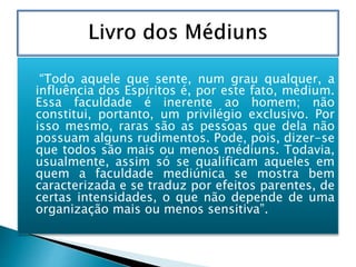  “Todo aquele que sente, num grau qualquer, a
influência dos Espíritos é, por este fato, médium.
Essa faculdade é inerente ao homem; não
constitui, portanto, um privilégio exclusivo. Por
isso mesmo, raras são as pessoas que dela não
possuam alguns rudimentos. Pode, pois, dizer-se
que todos são mais ou menos médiuns. Todavia,
usualmente, assim só se qualificam aqueles em
quem a faculdade mediúnica se mostra bem
caracterizada e se traduz por efeitos parentes, de
certas intensidades, o que não depende de uma
organização mais ou menos sensitiva”.
 