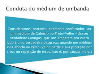Consideramos, portanto, altamente confortador, ser
um médium de Caboclo ou Preto-Velho – desses
verdadeiros amigos, que nos amparam por outro
lado é uma verdadeira desgraça, quando um médium
de Caboclo ou Preto-Velho perde a sua proteção por
erros ou repetição de erros, isto é, por causas morais
 