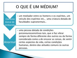 Corrente
Astral de
Umbanda
• um mediador entre os homens e os espíritos, um
veículo dos espíritos etc., uma criatura dotada de
faculdades supranormais..
Anormal
• uma pessoa dotada de condições
psiconeurossensitivas tais, que o faz vibrar
sempre de forma diferente dos outros ou da forma
considerada como a de encarar as coisas, de sentir
certos aspectos da vida, certas condições
humanas, dentro das atitudes comuns às outras
pessoas.
 
