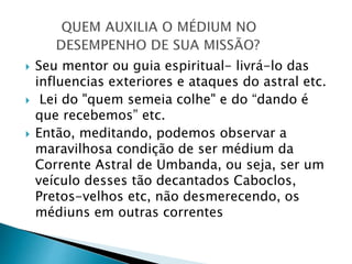 Seu mentor ou guia espiritual- livrá-lo das
influencias exteriores e ataques do astral etc.
 Lei do "quem semeia colhe" e do “dando é
que recebemos” etc.
 Então, meditando, podemos observar a
maravilhosa condição de ser médium da
Corrente Astral de Umbanda, ou seja, ser um
veículo desses tão decantados Caboclos,
Pretos-velhos etc, não desmerecendo, os
médiuns em outras correntes
 