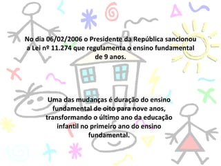 No dia 06/02/2006 o Presidente da República sancionou a Lei nº 11.274 que regulamenta o ensino fundamental de 9 anos. Uma das mudanças é duração do ensino fundamental de oito para nove anos, transformando o último ano da educação infantil no primeiro ano do ensino fundamental. 