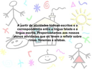 A partir de atividades lúdicas escritos e a correspondência entre a língua falada e a língua escrita. Proporcionamos aos nossos alunos atividades que os levem a refletir sobre rimas, fonemas e sílabas.  