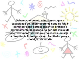 Sabemos enquanto educadores, que a capacidade de refletir sobre os sons da fala e identificar seus correspondentes gráficos é extremamente necessária no período inicial do desenvolvimento da leitura e da escrita, ou seja, a consciência fonológica é um facilitador para a aquisição da escrita. 