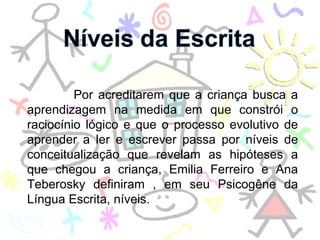Por acreditarem que a criança busca a aprendizagem na medida em que constrói o raciocínio lógico e que o processo evolutivo de aprender a ler e escrever passa por níveis de conceitualização que revelam as hipóteses a que chegou a criança, Emilia Ferreiro e Ana Teberosky definiram , em seu Psicogêne da Língua Escrita, níveis. 