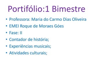 Portifólio:1 Bimestre
• Professora: Maria do Carmo Dias Oliveira
• EMEI Roque de Moraes Góes
• Fase: II
• Contador de história;
• Experiências musicais;
• Atividades culturais;
 