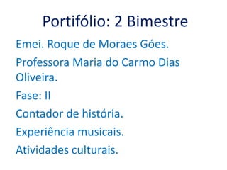 Portifólio: 2 Bimestre
Emei. Roque de Moraes Góes.
Professora Maria do Carmo Dias
Oliveira.
Fase: II
Contador de história.
Experiência musicais.
Atividades culturais.
 