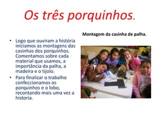 Os três porquinhos.
• Logo que ouviram a história
iniciamos as montagens das
casinhas dos porquinhos.
Comentamos sobre cada
material que usamos, a
importância da palha, a
madeira e o tijolo.
• Para finalizar o trabalho
confeccionamos os
porquinhos e o lobo,
recontando mais uma vez a
historia.
Montagem da casinha de palha.
 