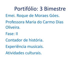 Portifólio: 3 Bimestre
Emei. Roque de Moraes Góes.
Professora Maria do Carmo Dias
Oliveira.
Fase: II
Contador de história.
Experiência musicais.
Atividades culturais.
 