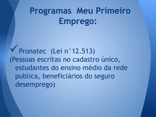 Pronatec (Lei n°12.513)
(Pessoas escritas no cadastro único,
estudantes do ensino médio da rede
publica, beneficiários do seguro
desemprego)
Programas Meu Primeiro
Emprego:
 
