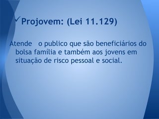 Atende o publico que são beneficiários do
bolsa família e também aos jovens em
situação de risco pessoal e social.
Projovem: (Lei 11.129)
 