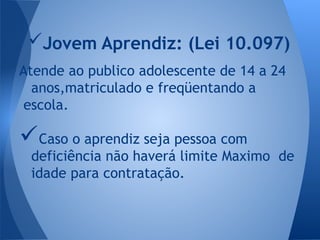 Atende ao publico adolescente de 14 a 24
anos,matriculado e freqüentando a
escola.
Caso o aprendiz seja pessoa com
deficiência não haverá limite Maximo de
idade para contratação.
Jovem Aprendiz: (Lei 10.097)
 