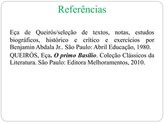 Eça de Queirós/seleção de textos, notas, estudos
biográficos, histórico e crítico e exercícios por
Benjamin Abdala Jr.. São Paulo: Abril Educação, 1980.
QUEIRÓS, Eça. O primo Basílio. Coleção Clássicos da
Literatura. São Paulo: Editora Melhoramentos, 2010.
Referências
 