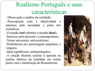  Observação e análise da realidade;
 Preocupação com a objetividade e
interesse pela sociedade e pelas leis
científicas;
O mundo real substitui o mundo ideal.;
Interesse pelo presente e contemporâneo;
Temas universais: universalismo;
Preferências por personagens populares e
vulgares;
Ideal republicano, antimonárquico.
A criação literária realista é apoiada na
análise objetiva da realidade em contra
ponto com a idealização do Romantismo.
Realismo Português e suas
características
 