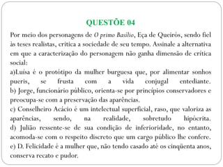 QUESTÕE 04
Por meio dos personagens de O primo Basílio, Eça de Queirós, sendo fiel
às teses realistas, critica a sociedade de seu tempo. Assinale a alternativa
em que a caracterização do personagem não ganha dimensão de crítica
social:
a)Luísa é o protótipo da mulher burguesa que, por alimentar sonhos
pueris, se frusta com a vida conjugal entediante.
b) Jorge, funcionário público, orienta-se por princípios conservadores e
preocupa-se com a preservação das aparências.
c) Conselheiro Acácio é um intelectual superficial, raso, que valoriza as
aparências, sendo, na realidade, sobretudo hipócrita.
d) Julião ressente-se de sua condição de inferioridade, no entanto,
acomoda-se com o respeito discreto que um cargo público lhe confere.
e) D. Felicidade é a mulher que, não tendo casado até os cinqüenta anos,
conserva recato e pudor.
 