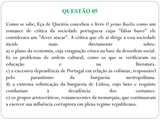 QUESTÃO 05
Como se sabe, Eça de Queirós concebeu o livro O primo Basílio como um
romance de crítica da sociedade portuguesa cujas "falsas bases" ele
considerava um "dever atacar". A crítica que ele aí dirige a essa sociedade
incide mais diretamente sobre:
a) o plano da economia, cuja estagnação estava na base da desordem social.
b) os problemas de ordem cultural, como os que se verificavam na
educação e na literatura.
c) a excessiva dependência de Portugal em relação às colônias, responsável
pelo parasitismo da burguesia metropolitana.
d) a extrema sofisticação da burguesia de Lisboa, cujo luxo e requinte
conduziam à decadência dos costumes.
e) os grupos aristocráticos, remanescentes da monarquia, que continuavam
a exercer sua influência corruptora em plena regime republicano.
 