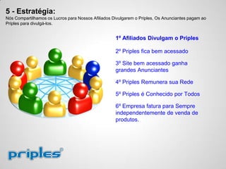 5 - Estratégia:
Nós Compartilhamos os Lucros para Nossos Afiliados Divulgarem o Priples, Os Anunciantes pagam ao
Priples para divulgá-los.
1º Afiliados Divulgam o Priples
2º Priples fica bem acessado
3º Site bem acessado ganha
grandes Anunciantes
4º Priples Remunera sua Rede
5º Priples é Conhecido por Todos
6º Empresa fatura para Sempre
independentemente de venda de
produtos.
 