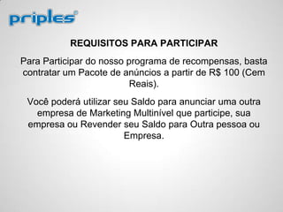 REQUISITOS PARA PARTICIPAR
Para Participar do nosso programa de recompensas, basta
contratar um Pacote de anúncios a partir de R$ 100 (Cem
Reais).
Você poderá utilizar seu Saldo para anunciar uma outra
empresa de Marketing Multinível que participe, sua
empresa ou Revender seu Saldo para Outra pessoa ou
Empresa.
 
