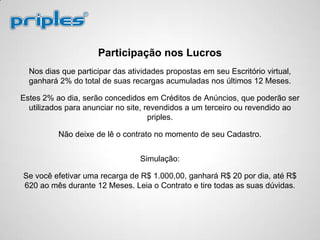 Participação nos Lucros
Nos dias que participar das atividades propostas em seu Escritório virtual,
ganhará 2% do total de suas recargas acumuladas nos últimos 12 Meses.
Estes 2% ao dia, serão concedidos em Créditos de Anúncios, que poderão ser
utilizados para anunciar no site, revendidos a um terceiro ou revendido ao
priples.
Não deixe de lê o contrato no momento de seu Cadastro.
Simulação:
Se você efetivar uma recarga de R$ 1.000,00, ganhará R$ 20 por dia, até R$
620 ao mês durante 12 Meses. Leia o Contrato e tire todas as suas dúvidas.
 