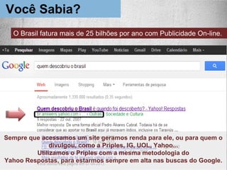 Sempre que acessamos um site geramos renda para ele, ou para quem o
divulgou, como a Priples, IG, UOL, Yahoo...
Utilizamos o Priples com a mesma metodologia do
Yahoo Respostas, para estarmos sempre em alta nas buscas do Google.
Você Sabia?
O Brasil fatura mais de 25 bilhões por ano com Publicidade On-line.
 