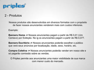 2 - Produtos
Nossos produtos são desenvolvidos em diversos formatos com o propósito
de fazer nossos anunciantes venderem mais com custos inferiores.
Exemplo:
Banners Home -> Nossos anunciantes pagam a partir de R$ 0,01 (Um
Centavo) por Exibição. No ig os anunciantes pagam a partir de R$ 0,077.
Banners Escritório -> Nossos anunciantes poderão escolher o público
que verá seus anúncios por localização, idade, sexo, horário, etc.
Compra Coletiva -> Nossos anunciantes poderão vender em nosso site e
só pagarão comissão sobre as vendas.
O Priples permite aos anunciantes uma maior visibilidade de sua marca
com menor custo do mercado.
 