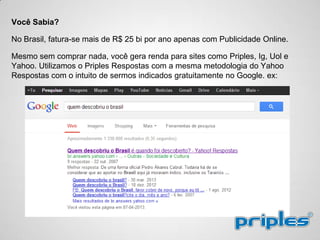 Você Sabia?
No Brasil, fatura-se mais de R$ 25 bi por ano apenas com Publicidade Online.
Mesmo sem comprar nada, você gera renda para sites como Priples, Ig, Uol e
Yahoo. Utilizamos o Priples Respostas com a mesma metodologia do Yahoo
Respostas com o intuito de sermos indicados gratuitamente no Google. ex:
 