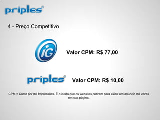 4 - Preço Competitivo
Valor CPM: R$ 10,00
Valor CPM: R$ 77,00
CPM = Custo por mil Impressões. É o custo que os websites cobram para exibir um anúncio mil vezes
em sua página.
 