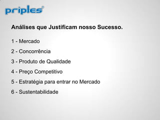 Análises que Justificam nosso Sucesso.
1 - Mercado
2 - Concorrência
3 - Produto de Qualidade
4 - Preço Competitivo
5 - Estratégia para entrar no Mercado
6 - Sustentabilidade
 