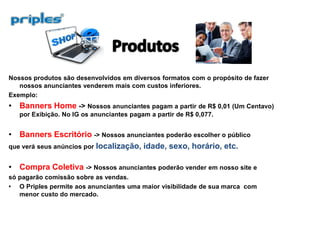 Nossos produtos são desenvolvidos em diversos formatos com o propósito de fazer
nossos anunciantes venderem mais com custos inferiores.
Exemplo:
Banners Home -> Nossos anunciantes pagam a partir de R$ 0,01 (Um Centavo)
por Exibição. No IG os anunciantes pagam a partir de R$ 0,077.
Banners Escritório -> Nossos anunciantes poderão escolher o público
que verá seus anúncios por localização, idade, sexo, horário, etc.
Compra Coletiva -> Nossos anunciantes poderão vender em nosso site e
só pagarão comissão sobre as vendas.
O Priples permite aos anunciantes uma maior visibilidade de sua marca com
menor custo do mercado.
 