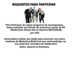 Para Participar do nosso programa de recompensas,
basta contratar um Pacote de anúncios a partir de R$
100,00 (Cem Reais) até no máximo R$10.000,00
por CPF.
Você poderá utilizar seu Saldo para anunciar uma outra
empresa de Marketing Multinível que você participe, ou
sua empresa, revender seu Saldo para
Outra pessoa ou Empresa.
 