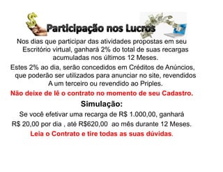 Nos dias que participar das atividades propostas em seu
Escritório virtual, ganhará 2% do total de suas recargas
acumuladas nos últimos 12 Meses.
Estes 2% ao dia, serão concedidos em Créditos de Anúncios,
que poderão ser utilizados para anunciar no site, revendidos
A um terceiro ou revendido ao Priples.
Não deixe de lê o contrato no momento de seu Cadastro.
Simulação:
Se você efetivar uma recarga de R$ 1.000,00, ganhará
R$ 20,00 por dia , até R$620,00 ao mês durante 12 Meses.
Leia o Contrato e tire todas as suas dúvidas.
 