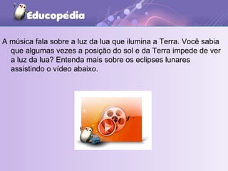 A música fala sobre a luz da lua que ilumina a Terra. Você sabia que algumas vezes a posição do sol e da Terra impede de ver a luz da lua? Entenda mais sobre os eclipses lunares assistindo o vídeo abaixo.  