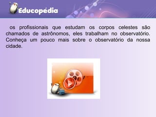 os profissionais que estudam os corpos celestes são chamados de astrônomos, eles trabalham no observatório. Conheça um pouco mais sobre o observatório da nossa cidade. 