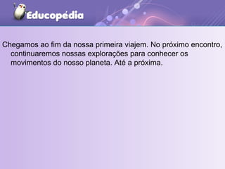 Chegamos ao fim da nossa primeira viajem. No próximo encontro, continuaremos nossas explorações para conhecer os movimentos do nosso planeta. Até a próxima. 