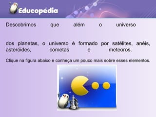 Descobrimos que além o universo  dos planetas, o universo é formado por satélites, anéis, asteróides, cometas e meteoros.  Clique na figura abaixo e conheça um pouco mais sobre esses elementos.   