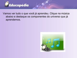 Vamos ver tudo o que você já aprendeu. Clique na música abaixo e destaque os componentes do universo que já aprendemos. 