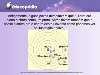 Antigamente, alguns povos acreditavam que a Terra era plana e chata como um prato. Acreditavam também que o nosso planeta era o centro deste universo como podemos ver na ilustração abaixo.  Fonte: http://4.bp.blogspot.com/_PrMHzaz2mhU/SxG0zw6xfWI/AAAAAAAAABQ/s8gLFB68oNo/s320/ptolomeu%5B1%5D.gif 
